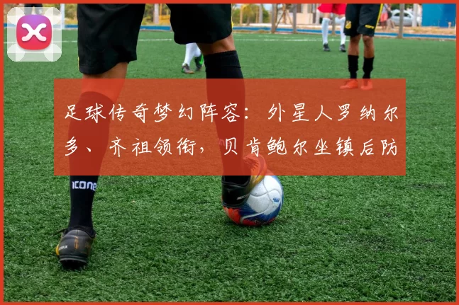 足球传奇梦幻阵容：外星人罗纳尔多、齐祖领衔，贝肯鲍尔坐镇后防，雅辛守门，星光璀璨！