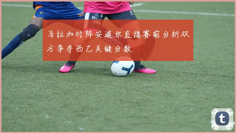 马拉加对阵安道尔直播赛前分析双方争夺西乙关键分数
