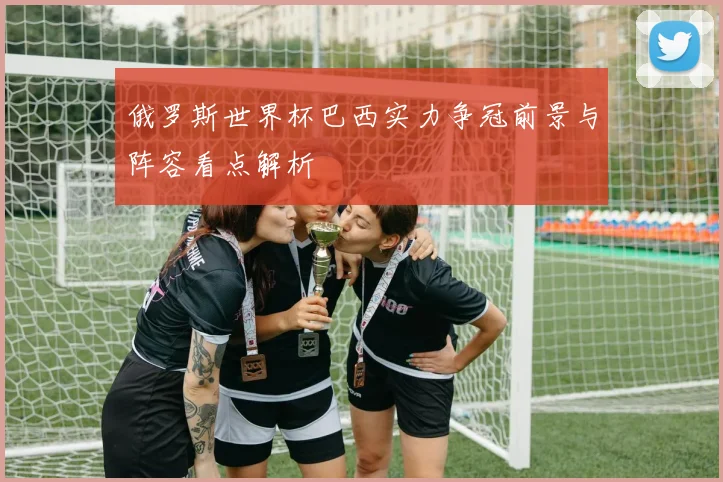 俄罗斯世界杯巴西实力争冠前景与阵容看点解析