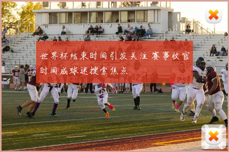 世界杯结束时间引发关注 赛事收官时间成球迷搜索焦点