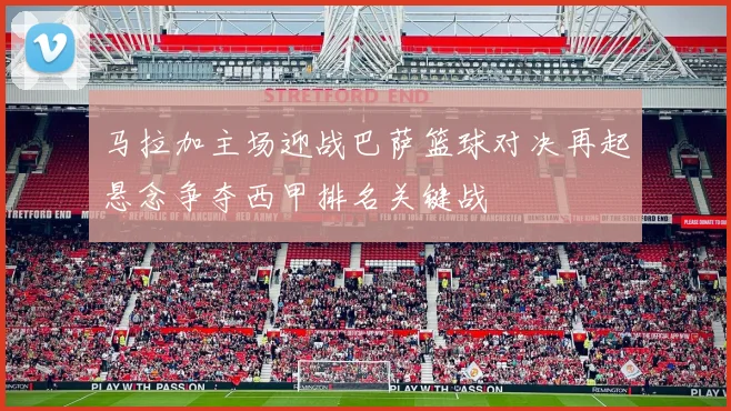 马拉加主场迎战巴萨篮球对决再起悬念争夺西甲排名关键战