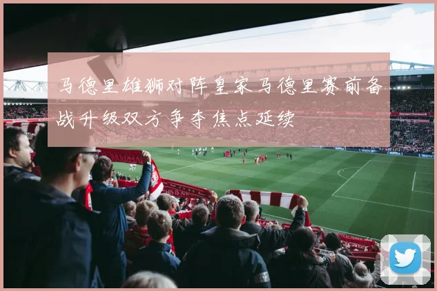 马德里雄狮对阵皇家马德里赛前备战升级双方争夺焦点延续