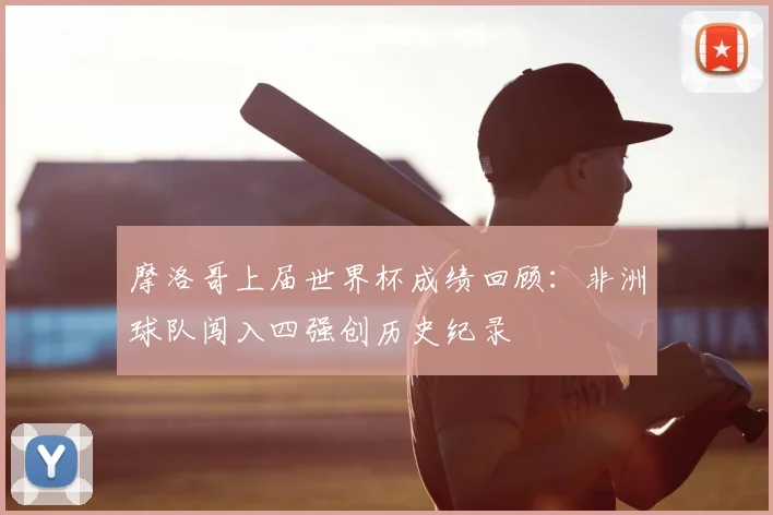 摩洛哥上届世界杯成绩回顾：非洲球队闯入四强创历史纪录