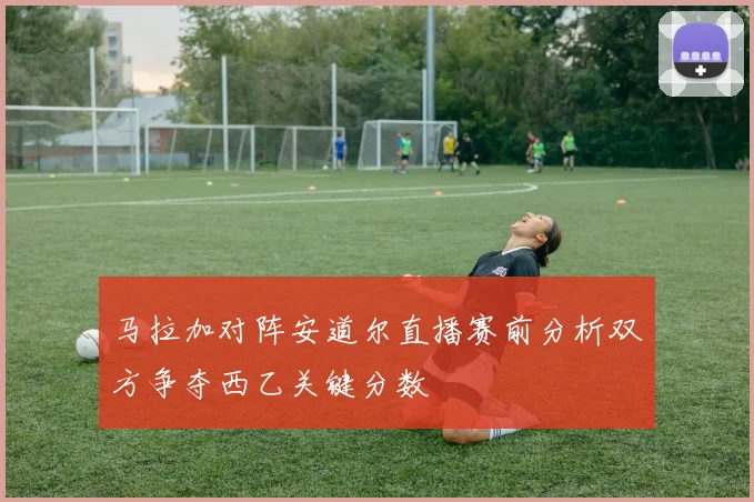 马拉加对阵安道尔直播赛前分析双方争夺西乙关键分数