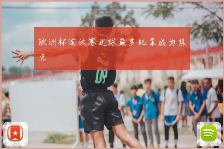 欧洲杯淘汰赛进球最多纪录成为焦点