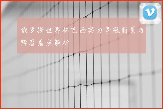 俄罗斯世界杯巴西实力争冠前景与阵容看点解析