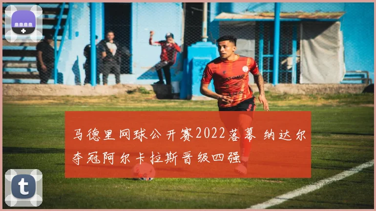 马德里网球公开赛2022落幕 纳达尔夺冠阿尔卡拉斯晋级四强