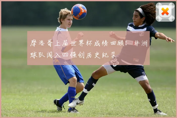 摩洛哥上届世界杯成绩回顾：非洲球队闯入四强创历史纪录