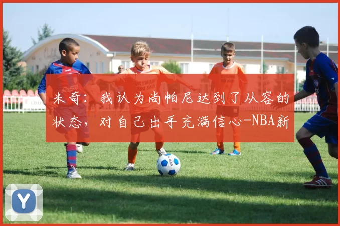 米奇：我认为尚帕尼达到了从容的状态，对自己出手充满信心-NBA新闻