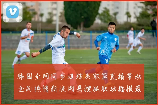 韩国全网同步追踪美职篮直播带动全民热情新浪网易搜狐联动播报最新话题