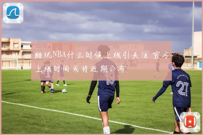 酷玩NBA什么时候上线引关注 官方上线时间或将近期公布