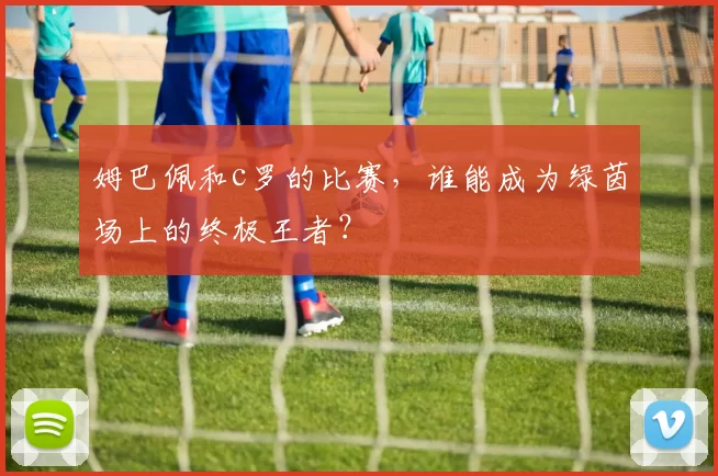 姆巴佩和c罗的比赛，谁能成为绿茵场上的终极王者？