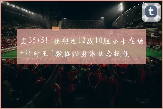 轰35+5！快船近12战10胜小卡在场+96封王 1数据证身体状态极佳