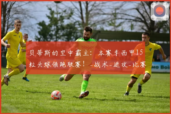 贝蒂斯的空中霸主：本赛季西甲15粒头球领跑联赛！_战术_进攻_比赛