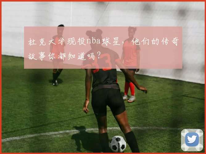 杜克大学现役nba球星，他们的传奇故事你都知道吗？