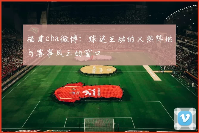 福建cba微博：球迷互动的火热阵地与赛事风云的窗口