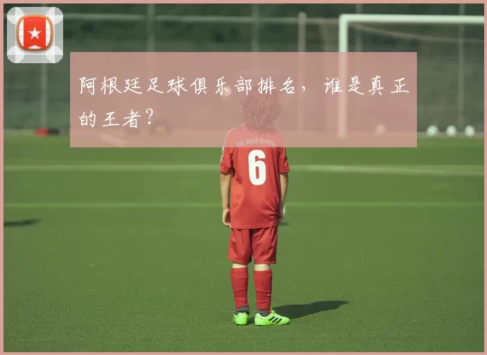 阿根廷足球俱乐部排名，谁是真正的王者？