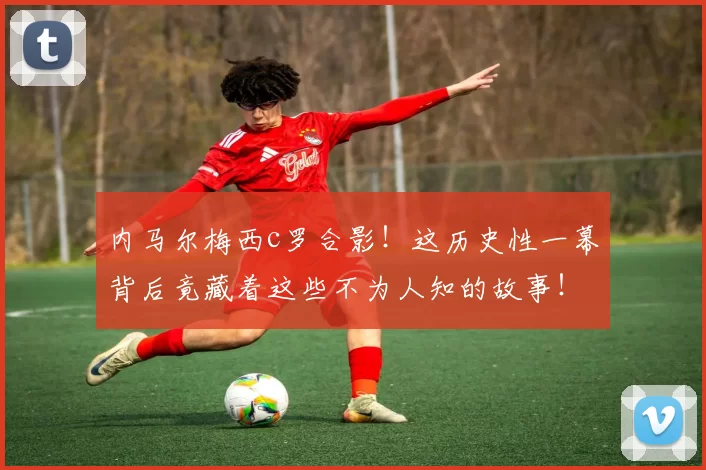 内马尔梅西c罗合影！这历史性一幕背后竟藏着这些不为人知的故事！