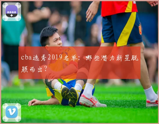 cba选秀2019名单:哪些潜力新星脱颖而出?