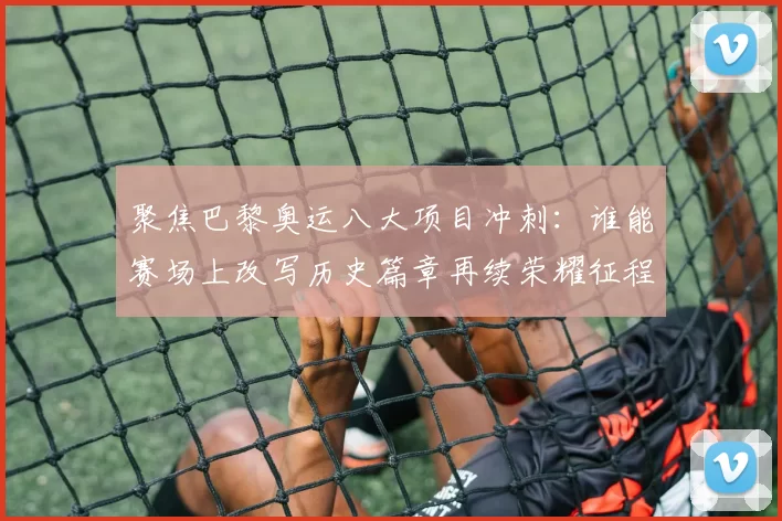 聚焦巴黎奥运八大项目冲刺：谁能赛场上改写历史篇章再续荣耀征程