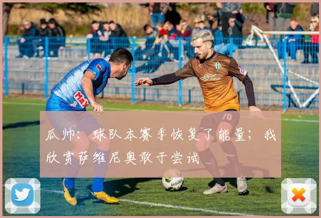 瓜帅：球队本赛季恢复了能量；我欣赏萨维尼奥敢于尝试