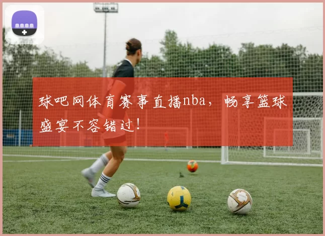 球吧网体育赛事直播nba，畅享篮球盛宴不容错过！