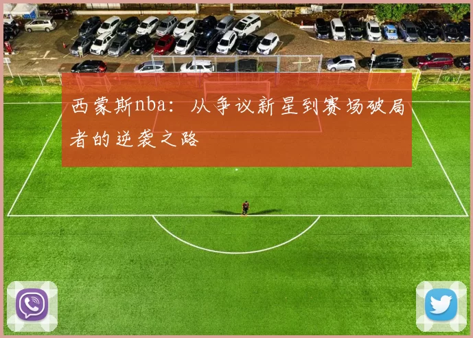 西蒙斯nba：从争议新星到赛场破局者的逆袭之路