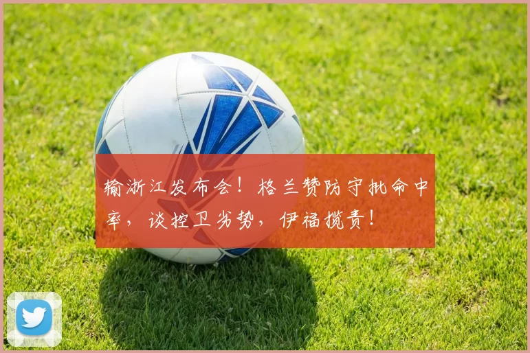 输浙江发布会！格兰赞防守批命中率，谈控卫劣势，伊福揽责！