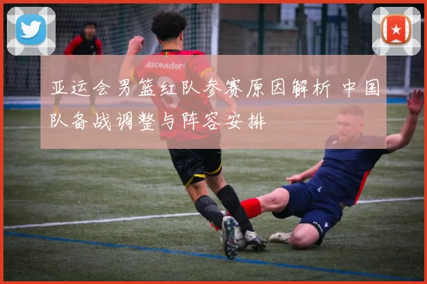 亚运会男篮红队参赛原因解析 中国队备战调整与阵容安排